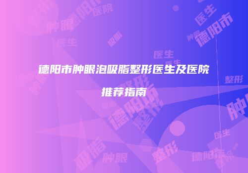德阳市肿眼泡吸脂整形医生及医院推荐指南