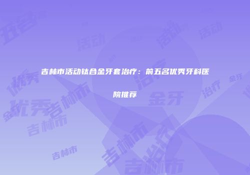 吉林市活动钛合金牙套治疗：前五名优秀牙科医院推荐