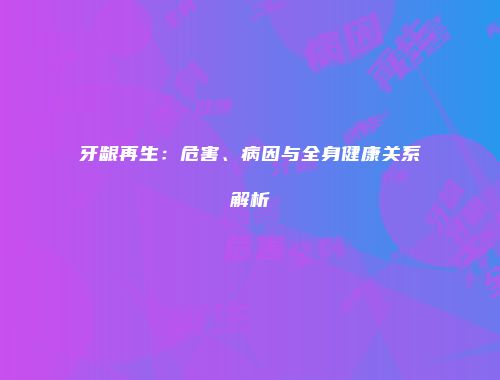 牙龈再生：危害、病因与全身健康关系解析