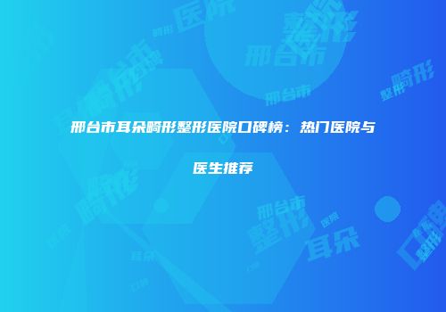 邢台市耳朵畸形整形医院口碑榜：热门医院与医生推荐