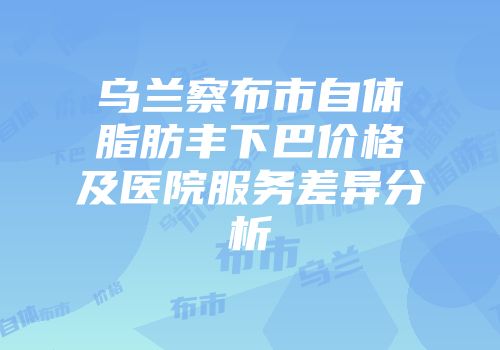 乌兰察布市自体脂肪丰下巴价格及医院服务差异分析