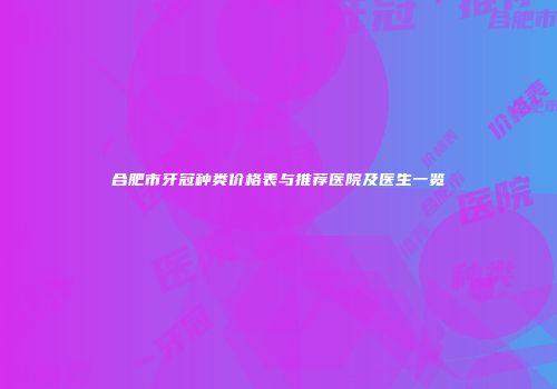 合肥市牙冠种类价格表与推荐医院及医生一览
