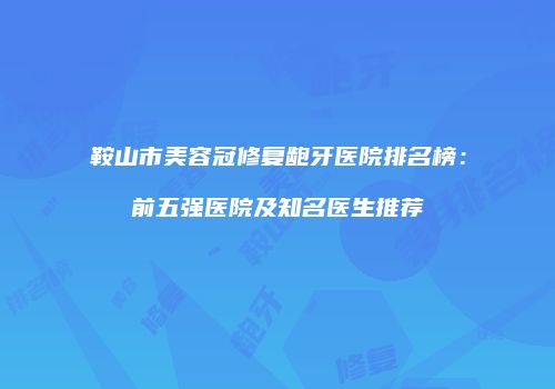 鞍山市美容冠修复龅牙医院排名榜：前五强医院及知名医生推荐
