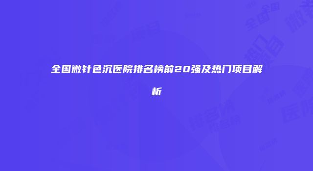 全国微针色沉医院排名榜前20强及热门项目解析