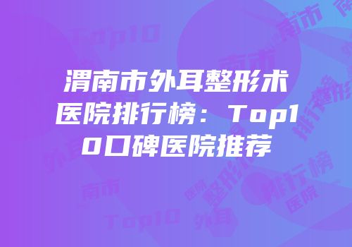 渭南市外耳整形术医院排行榜：Top10口碑医院推荐