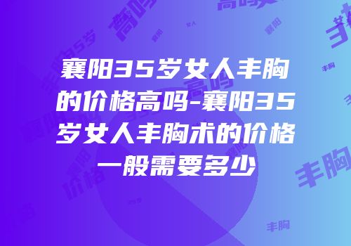 襄阳35岁女人丰胸的价格高吗-襄阳35岁女人丰胸术的价格一般需要多少