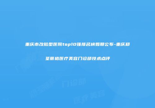 重庆市改脸型医院top10强排名榜如期公布-重庆郑荃丽格医疗美容门诊部技术点评
