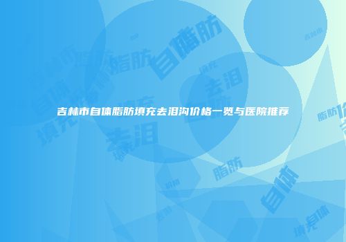吉林市自体脂肪填充去泪沟价格一览与医院推荐