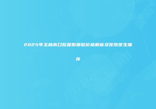 2025年玉林市口腔吸脂瘦脸价格解析及医院医生推荐