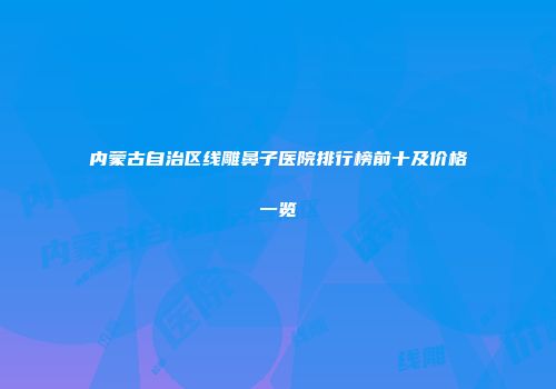 内蒙古自治区线雕鼻子医院排行榜前十及价格一览