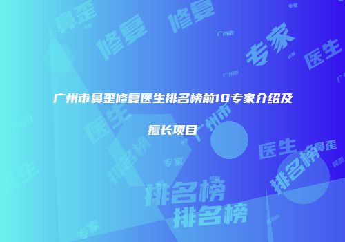 广州市鼻歪修复医生排名榜前10专家介绍及擅长项目