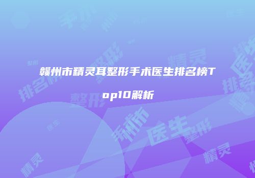 赣州市精灵耳整形手术医生排名榜Top10解析