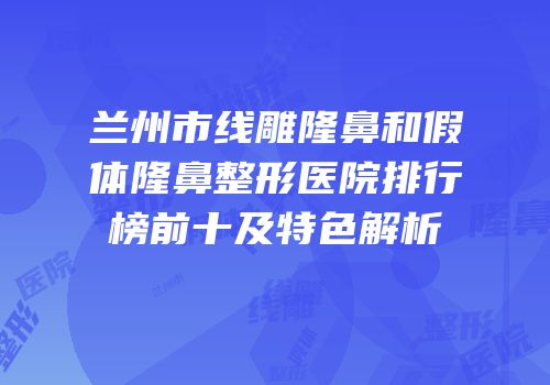 兰州市线雕隆鼻和假体隆鼻整形医院排行榜前十及特色解析
