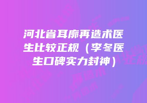 河北省耳廓再造术医生比较正规（李冬医生口碑实力封神）