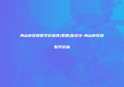 舟山市反颌整牙价格表(费用)是多少-舟山市反颌整牙价格