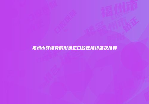 福州市牙槽骨畸形矫正口腔医院排名及推荐
