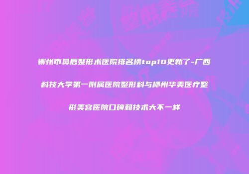 柳州市鼻唇整形术医院排名榜top10更新了-广西科技大学第一附属医院整形科与柳州华美医疗整形美容医院口碑和技术大不一样