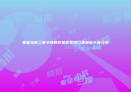 秦皇岛市三度小耳畸形整形医院口碑榜前十强介绍