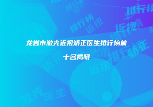 龙岩市激光近视矫正医生排行榜前十名揭晓