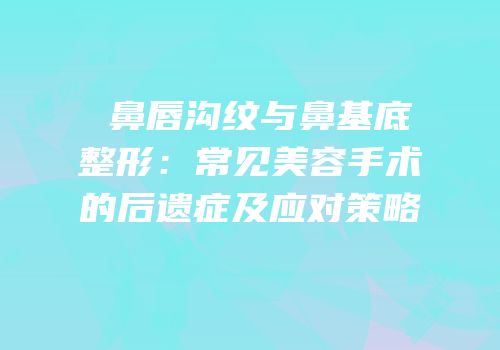 袪鼻唇沟纹与鼻基底整形：常见美容手术的后遗症及应对策略
