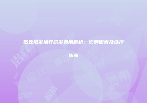 宿迁植发治疗脱发费用解析：影响因素及选择指南