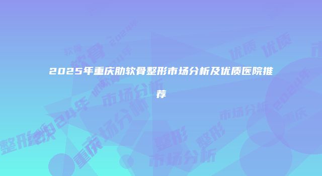 2025年重庆肋软骨整形市场分析及优质医院推荐