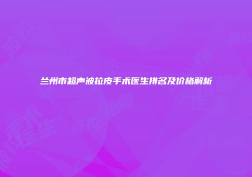 兰州市超声波拉皮手术医生排名及价格解析