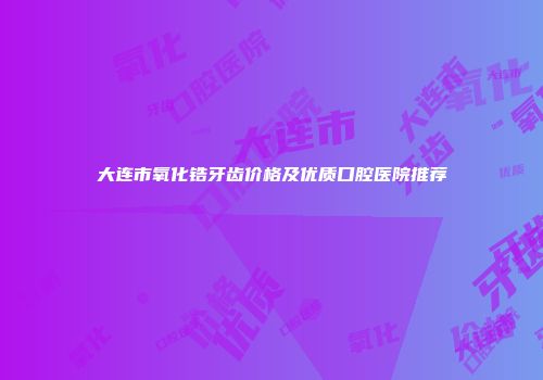 大连市氧化锆牙齿价格及优质口腔医院推荐