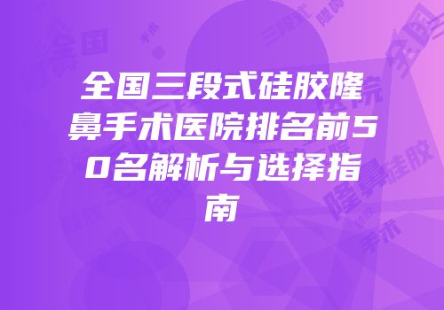 全国三段式硅胶隆鼻手术医院排名前50名解析与选择指南