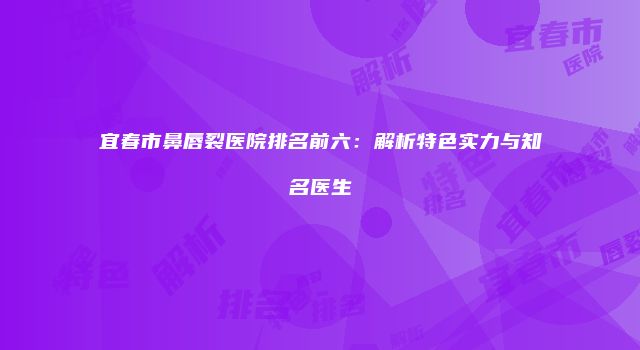 宜春市鼻唇裂医院排名前六：解析特色实力与知名医生