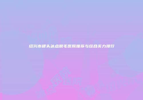 绍兴市额头冰点脱毛医院推荐与综合实力排行