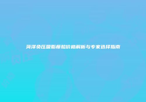 菏泽负压吸脂瘦脸价格解析与专家选择指南