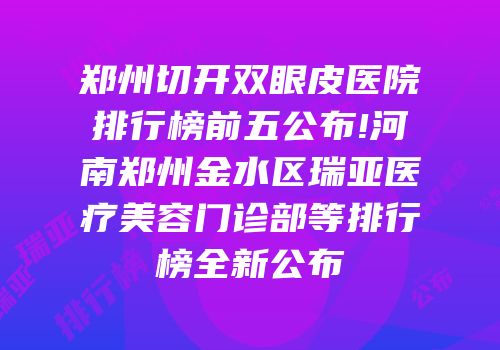 郑州切开双眼皮医院排行榜前五公布!河南郑州金水区瑞亚医疗美容门诊部等排行榜全新公布