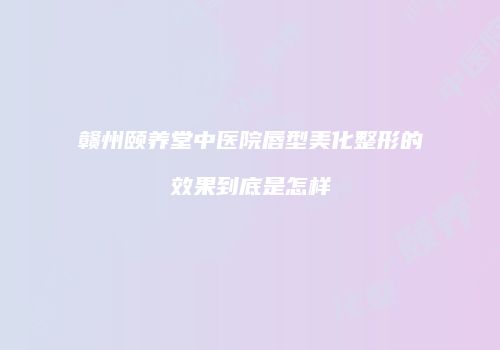 赣州颐养堂中医院唇型美化整形的效果到底是怎样