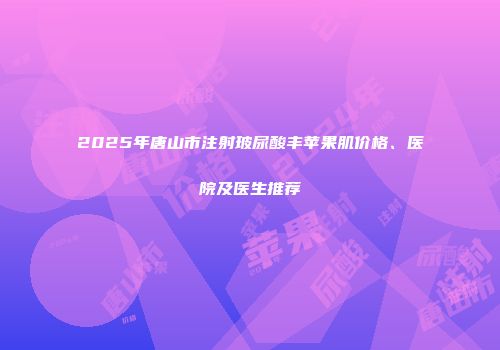 2025年唐山市注射玻尿酸丰苹果肌价格、医院及医生推荐