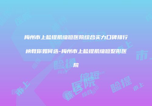 梅州市上睑提肌缩短医院综合实力口碑排行榜教你如何选-梅州市上睑提肌缩短整形医院