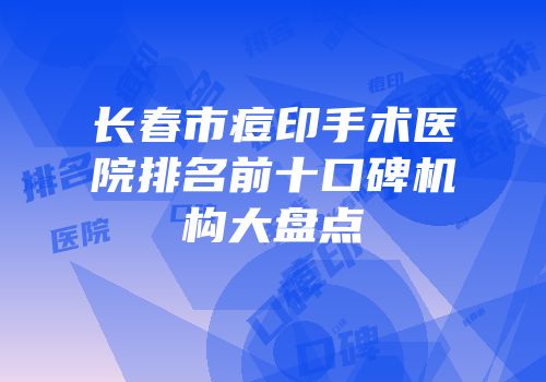长春市痘印手术医院排名前十口碑机构大盘点