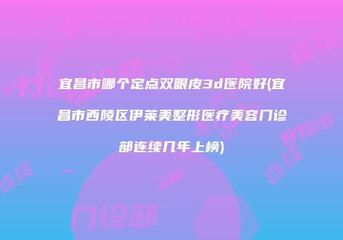 宜昌市哪个定点双眼皮3d医院好(宜昌市西陵区伊莱美整形医疗美容门诊部连续几年上榜)
