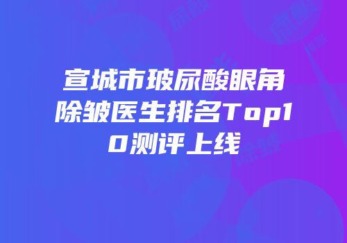 宣城市玻尿酸眼角除皱医生排名Top10测评上线