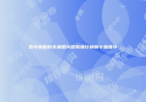 晋中市脂肪丰鼻唇沟医院排行榜前十强推荐