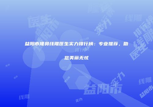 益阳市隆鼻线雕医生实力排行榜：专业推荐，助您美丽无忧