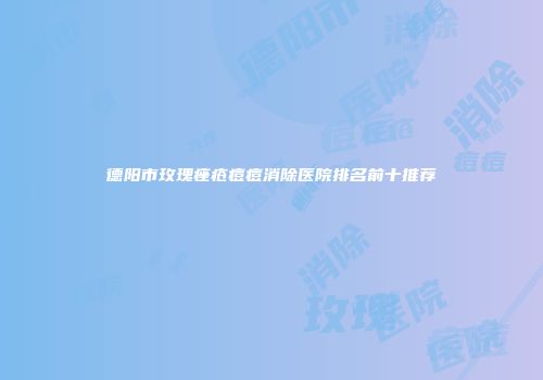 德阳市玫瑰痤疮痘痘消除医院排名前十推荐