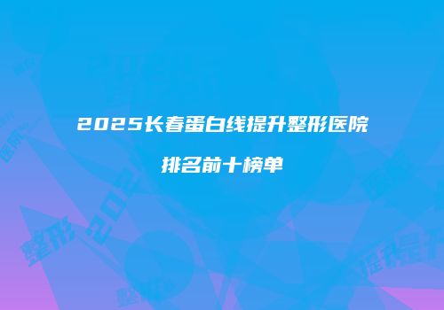 2025长春蛋白线提升整形医院排名前十榜单