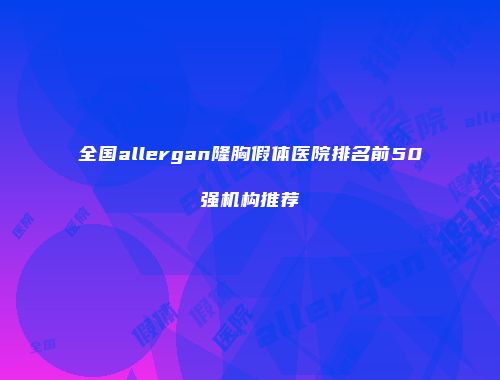 全国allergan隆胸假体医院排名前50强机构推荐