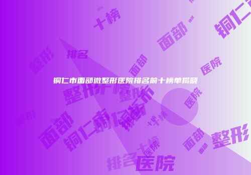 铜仁市面部微整形医院排名前十榜单揭晓
