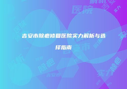 吉安市除疤修复医院实力解析与选择指南