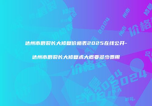 达州市唇裂长大修复价格表2025在线公开-达州市唇裂长大修复术大概要多少费用