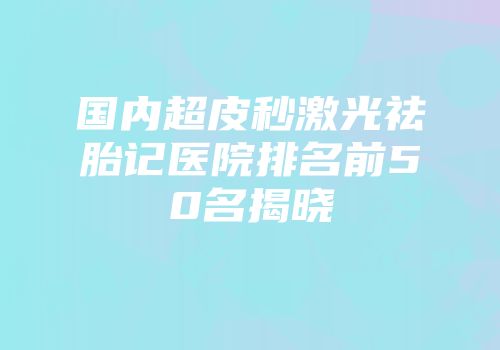 国内超皮秒激光祛胎记医院排名前50名揭晓