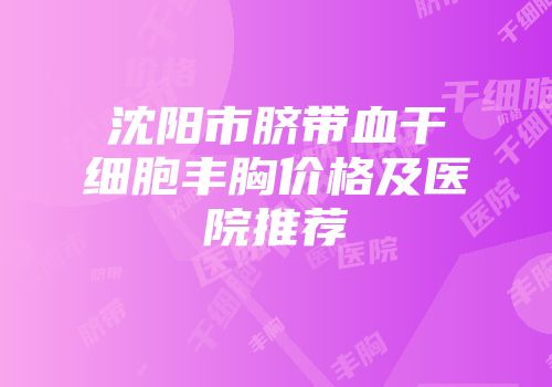 沈阳市脐带血干细胞丰胸价格及医院推荐