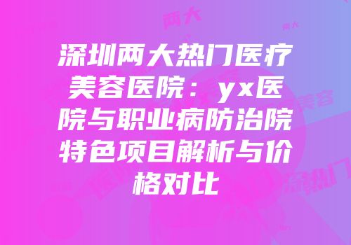 深圳两大热门医疗美容医院：yx医院与职业病防治院特色项目解析与价格对比
